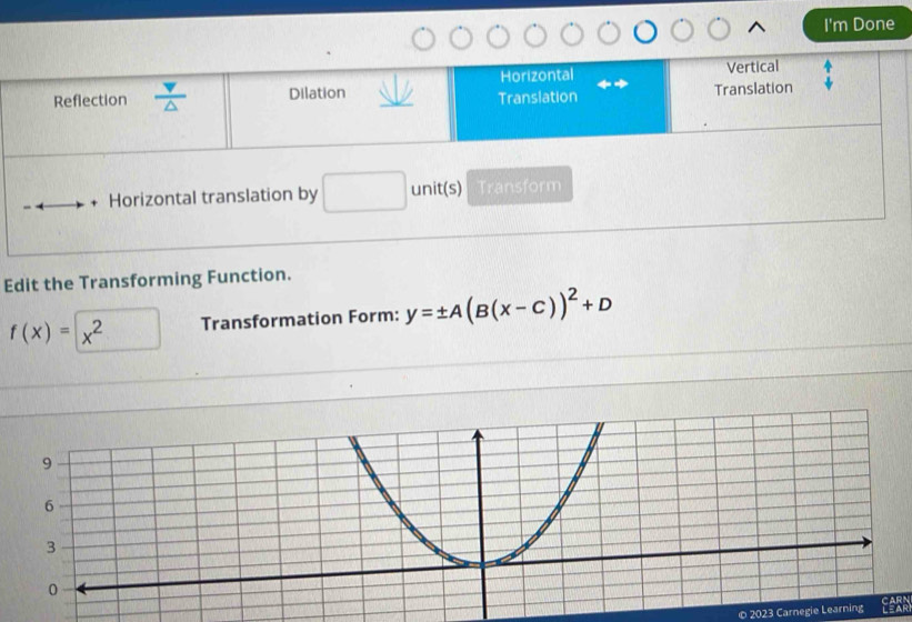 I'm Done
Horizontal Vertical
Dilation Translation
Reflection △ 
Translation^(□) 
Horizontal translation by unit(s) Transform
Edit the Transforming Function.
f(x)= x^2 Transformation Form: y=± A(B(x-C))^2+D
© 2023 Carnegie Learning