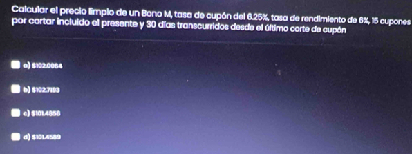 Calcular el precio limpio de un Bono M, tasa de cupón del 6.25%, tasa de rendimiento de 6%, 15 cupones
por cortar incluido el presente y 30 días transcurridos desde el último corte de cupón
a) $102.0084
b) $102.7193
c) $10L4856
d) $101.4589