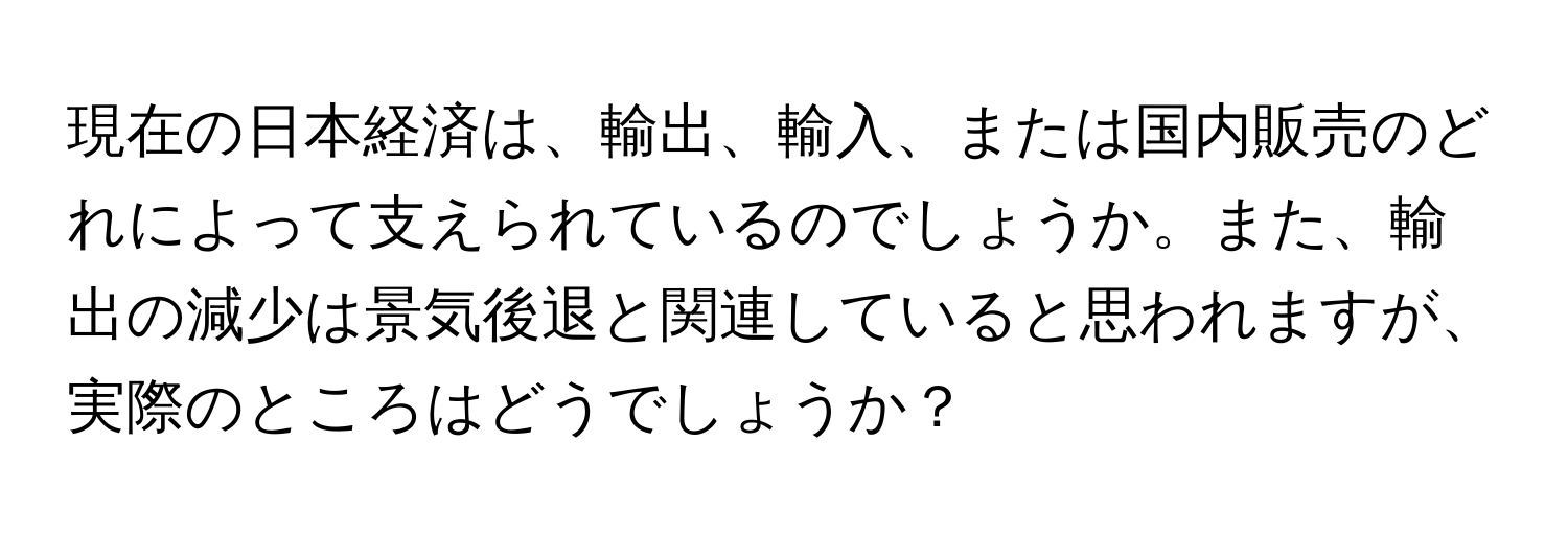 現在の日本経済は、輸出、輸入、または国内販売のどれによって支えられているのでしょうか。また、輸出の減少は景気後退と関連していると思われますが、実際のところはどうでしょうか？