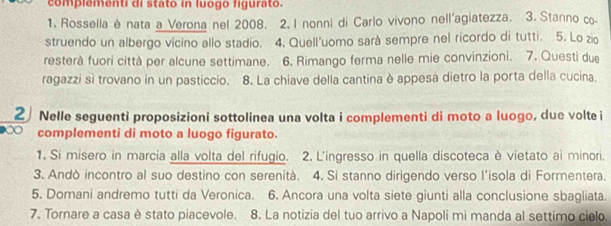 complementi di stato in luogo figurato. 
1. Rossella è nata a Verona nel 2008. 2. I nonni di Carlo vivono nell'agiatezza. 3. Stanno co- 
struendo un albergo vicino allo stadio. 4. Quell'uomo sarà sempre nel ricordo di tutti. 5. Lo zio 
resterà fuori città per alcune settimane. 6. Rimango ferma nelle mie convinzioni. 7. Questi due 
ragazzi sì trovano in un pasticcio. 8. La chiave della cantina è appesa dietro la porta della cucina. 
2 Nelle seguenti proposizioni sottolinea una volta i complementi di moto a luogo, due volte i 
complementi di moto a luogo figurato. 
1. Si misero in marcia alla volta del rifugio. 2, L'ingresso in quella discoteca è vietato ai minori. 
3. Andò incontro al suo destino con serenità. 4. Si stanno dirigendo verso l'isola di Formentera. 
5. Domani andremo tutti da Veronica. 6. Ancora una volta siete giunti alla conclusione sbagliata. 
7. Tornare a casa è stato piacevole. 8. La notizia del tuo arrivo a Napoli mi manda al settimo cielo.