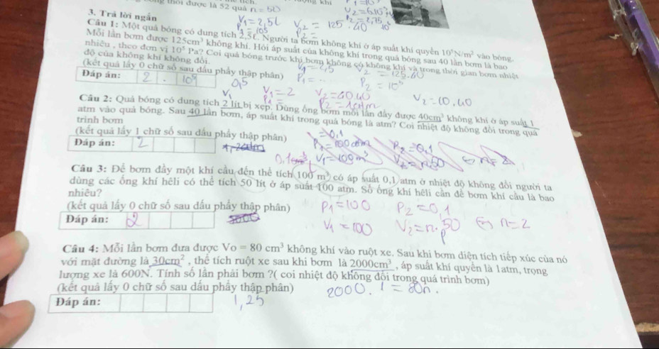 khi
l  thời được là 52 quả
3. Trả lời ngắn
Cầu 1: Một quả bóng có dung tích 2,51, Người ta bớm không khí ở áp suất khi quyền 10^5N/m^2 vào bóng
Mỗi lần bơm được 125cm^3 không khí. Hỏi áp suất của không khí trong quá bóng sau 40 lằn bơm là bao
độ của không khí không đổi.
nhiêu , theo đơn vị 10^5 Pa? Coi quả bóng trước khi bơm không có không khí và trong thời gian bơm nhiệt
(kết quả lấy 0 chữ số sau đầu phẩy thập phân)
Đáp án:
Câu 2: Quả bóng có dung tích 2 lit bị xẹp. Dùng ông bớm mỗi lần đây được 40cm^3 không khí ở áp suất 1
trinh bom
atm vào quả bóng. Sau 40 lần bơm, áp suất khí trong quá bóng là atm? Coi nhiệt độ không đổi trong quá
(kết quả lấy 1 chữ số sau đầu phẩy thập phân)
Đáp án:
Cầu 3: Để bơm đầy một khí cầu đến thể tích 100m^3 có áp suất 0,1 atm ở nhiệt độ không đổi người ta
dùng các ông khí hêli có thể tích 50 lít ở áp suất 100 atm. Số ống khí hệli cần để bơm khí câu là bao
nhiêu?
(kết quả lấy 0 chữ số sau đấu phẩy thập phân)
Đáp án:
Câu 4: Mỗi lần bơm đưa được Vo=80cm^3 không khí vào ruột xe. Sau khi bơm diện tích tiếp xúc của nó
với mặt đường là 30cm^2 , thể tích ruột xe sau khi bơm là 2000cm^3 , áp suất khí quyền là 1atm, trọng
lượng xe là 600N. Tính số lần phải bơm ?( coi nhiệt độ không đội trong quá trình bơm)
(kết quâ lấy 0 chữ số sau dấu phầy thập phân)
Đáp án: