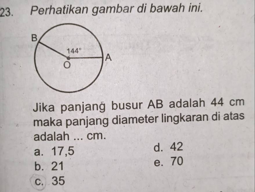 Perhatikan gambar di bawah ini.
Jika panjang busur AB adalah 44 cm
maka panjang diameter lingkaran di atas
adalah ... cm.
a. 17,5 d. 42
b. 21
e. 70
c. 35