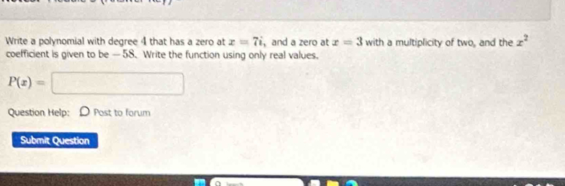 Write a polynomial with degree 4 that has a zero at x=7i ,and a zero at x=3 w ith a multiplicity of two, and the x^2
coefficient is given to be —58. Write the function using only real values.
P(x)=□
Question Help: D Post to forum 
Submit Question