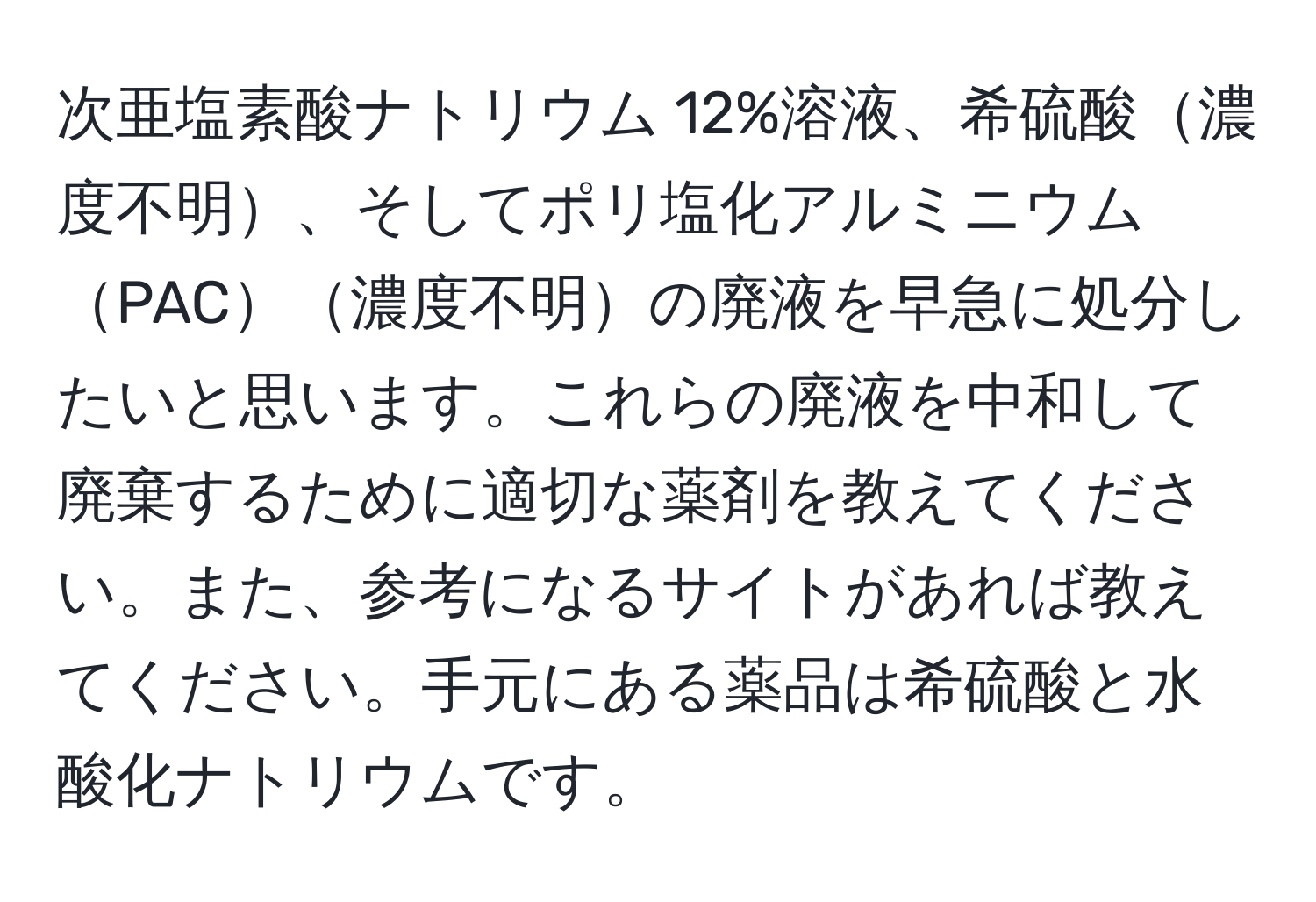 次亜塩素酸ナトリウム 12%溶液、希硫酸濃度不明、そしてポリ塩化アルミニウムPAC濃度不明の廃液を早急に処分したいと思います。これらの廃液を中和して廃棄するために適切な薬剤を教えてください。また、参考になるサイトがあれば教えてください。手元にある薬品は希硫酸と水酸化ナトリウムです。