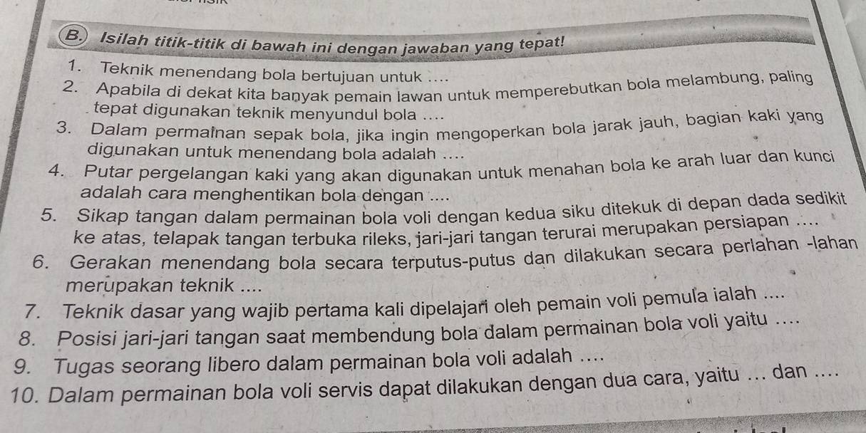 ) Isilah titik-titik di bawah ini dengan jawaban yang tepat! 
1. Teknik menendang bola bertujuan untuk .... 
2. Apabila di dekat kita banyak pemain lawan untuk memperebutkan bola melambung, paling 
tepat digunakan teknik menyundul bola .... 
3. Dalam permainan sepak bola, jika ingin mengoperkan bola jarak jauh, bagian kaki yang 
digunakan untuk menendang bola adalah .... 
4. Putar pergelangan kaki yang akan digunakan untuk menahan bola ke arah luar dan kunci 
adalah cara menghentikan bola dengan .... 
5. Sikap tangan dalam permainan bola voli dengan kedua siku ditekuk di depan dada sedikit 
ke atas, telapak tangan terbuka rileks, jari-jari tangan terurai merupakan persiapan .... 
6. Gerakan menendang bola secara terputus-putus dan dilakukan secara perlahan -lahan 
merupakan teknik .... 
7. Teknik dasar yang wajib pertama kali dipelajari oleh pemain voli pemuľa ialah .... 
8. Posisi jari-jari tangan saat membendung bola dalam permainan bola voli yaitu .... 
9. Tugas seorang libero dalam permainan bola voli adalah .... 
10. Dalam permainan bola voli servis dapat dilakukan dengan dua cara, yaitu ... dan ....