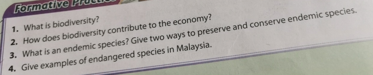 Formative Pracu 
1. What is biodiversity? 
2. How does biodiversity contribute to the economy? 
3. What is an endemic species? Give two ways to preserve and conserve endemic species. 
4. Give examples of endangered species in Malaysia.