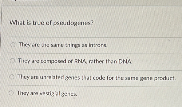 What is true of pseudogenes?
They are the same things as introns.
They are composed of RNA, rather than DNA.
They are unrelated genes that code for the same gene product.
They are vestigial genes.