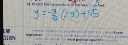 Predict the temperature of the lake 25 feet. 
EAR Another method to find the line of best fit is called linear 
SSION regression. This can be done through your grapining calculato 
and will creafe the most precise equation . Dossicte