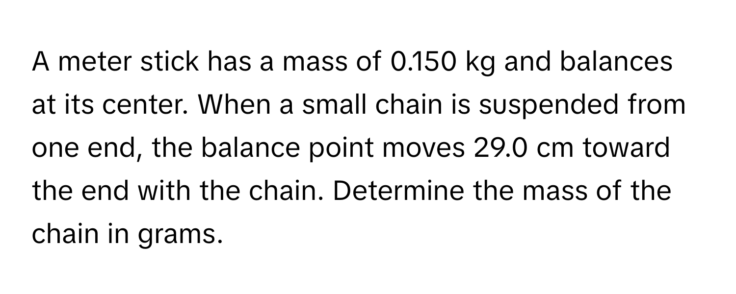 A meter stick has a mass of 0.150 kg and balances at its center. When a small chain is suspended from one end, the balance point moves 29.0 cm toward the end with the chain. Determine the mass of the chain in grams.