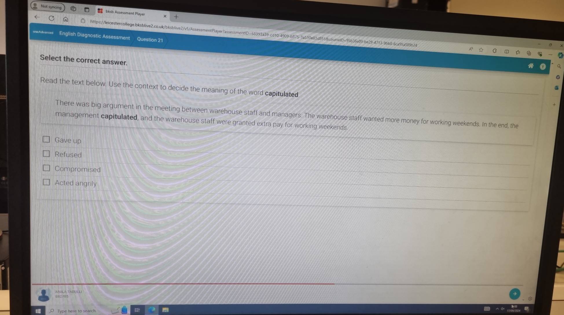 Not syncing bksb Assessment Playe
C n https://leicestercollege.bksblive2.co.uk/bksblive2/v5/AssessmentPlayer?assessmentlD=68393a39-cd10-4909-b875-3a510e03d851&courselD=95b36e09-be29-4713-9bb8-6ca95a589b24
oneAdvanced English Diagnostic Assessment Question 21
Select the correct answer.
Read the text below. Use the context to decide the meaning of the word capitulated
There was big argument in the meeting between warehouse staff and managers. The warehouse staff wanted more money for working weekends. In the end, the
management capitulated, and the warehouse staff were granted extra pay for working weekends
Gave up
Refused
Compromised
Acted angrily
ANILA TABULLI
882/85
O Type here to search et