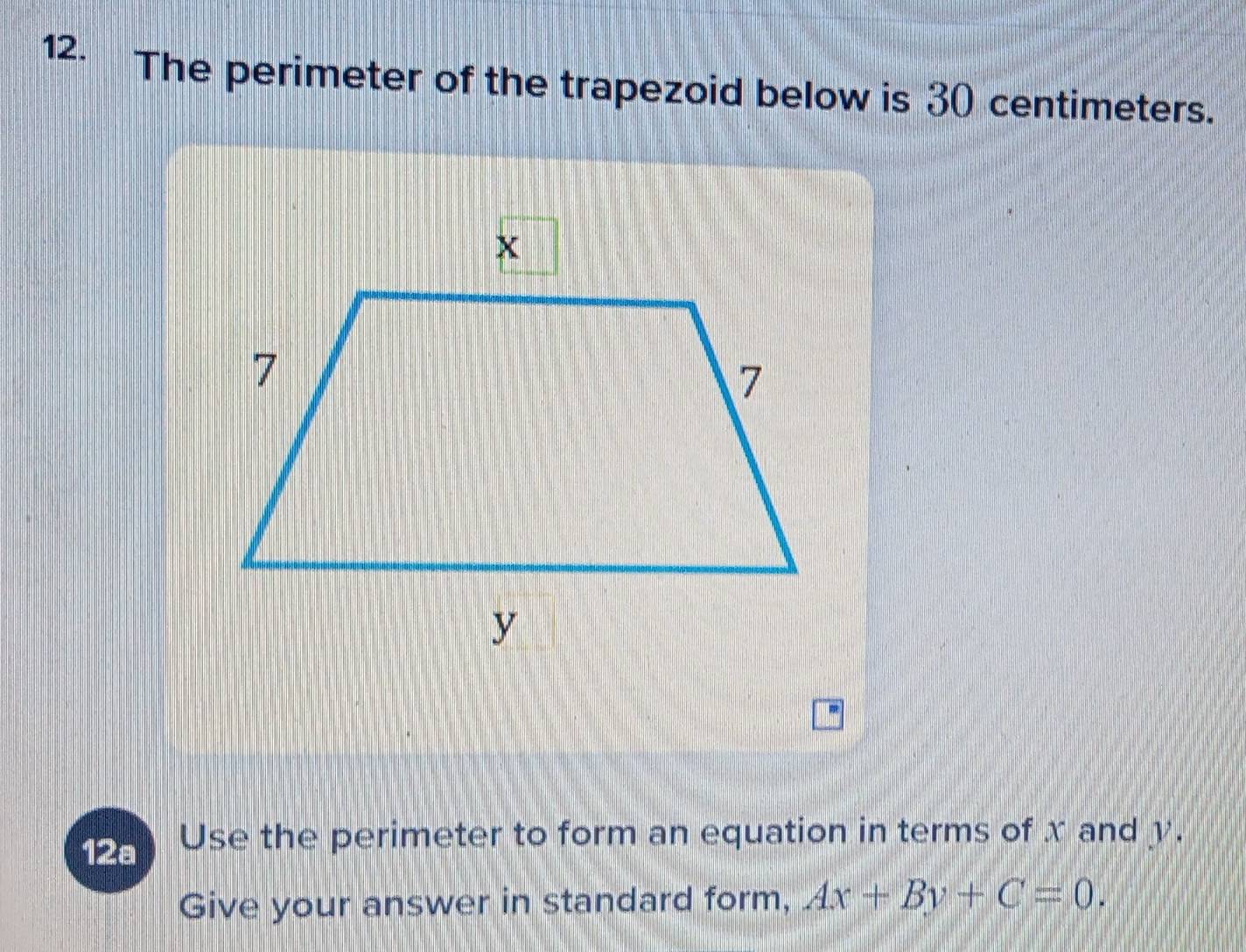 The perimeter of the trapezoid below is 30 centimeters. 
12a Use the perimeter to form an equation in terms of x and y. 
Give your answer in standard form, Ax+By+C=0.