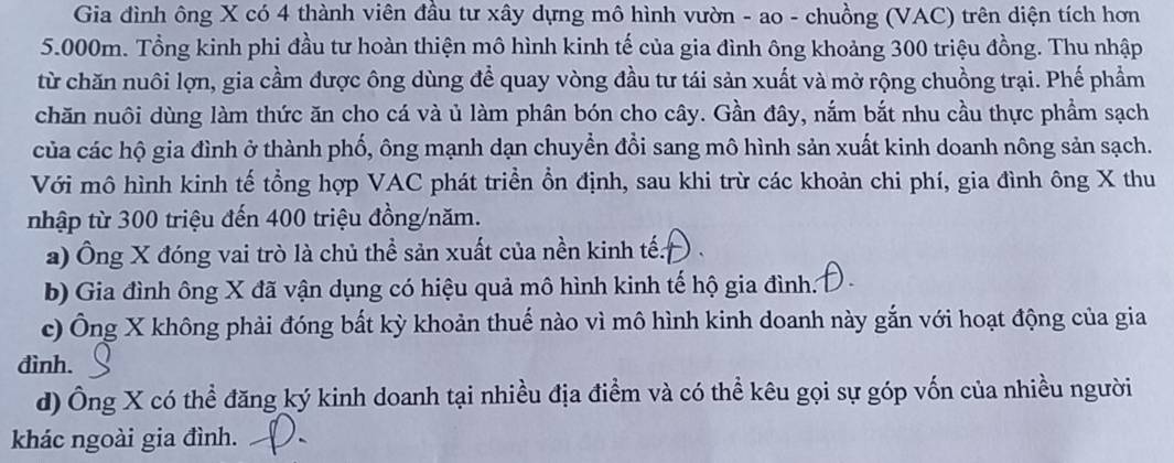 Gia đình ông X có 4 thành viên đầu tư xây dựng mô hình vườn - ao - chuồng (VAC) trên diện tích hơn
5.000m. Tổng kinh phi đầu tư hoàn thiện mô hình kinh tế của gia đình ông khoảng 300 triệu đồng. Thu nhập
từ chăn nuôi lợn, gia cầm được ông dùng để quay vòng đầu tư tái sản xuất và mở rộng chuồng trại. Phế phẩm
chăn nuôi dùng làm thức ăn cho cá và ủ làm phân bón cho cây. Gần đây, nắm bắt nhu cầu thực phẩm sạch
của các hộ gia đình ở thành phố, ông mạnh dạn chuyển đổi sang mô hình sản xuất kinh doanh nông sản sạch.
Với mô hình kinh tế tổng hợp VAC phát triển ổn định, sau khi trừ các khoản chi phí, gia đình ông X thu
nhập từ 300 triệu đến 400 triệu đồng/năm.
a) Ông X đóng vai trò là chủ thể sản xuất của nền kinh tế:
b) Gia đình ông X đã vận dụng có hiệu quả mô hình kinh tế hộ gia đình.
c) Ông X không phải đóng bắt kỳ khoản thuế nào vì mô hình kinh doanh này gắn với hoạt động của gia
đình.
d) Ông X có thể đăng ký kinh doanh tại nhiều địa điểm và có thể kêu gọi sự góp vốn của nhiều người
khác ngoài gia đình.