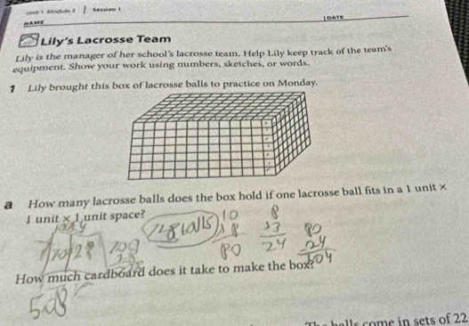 c08 1 Moctule 3 Sessian 
OATE 
N A nà y 
Lily’s Lacrosse Team 
Lily is the manager of her school's lacrosse team. Help Lily keep track of the team's 
equipment. Show your work using numbers, sketches, or words. 
1 Lily brought this box of lacrosse balls to practice on Monday. 
a How many lacrosse balls does the box hold if one lacrosse ball fits in a 1 unit× 
I unit * 1 unit space? 
How much cardboard does it take to make the box? 
balls ome in sets of 22