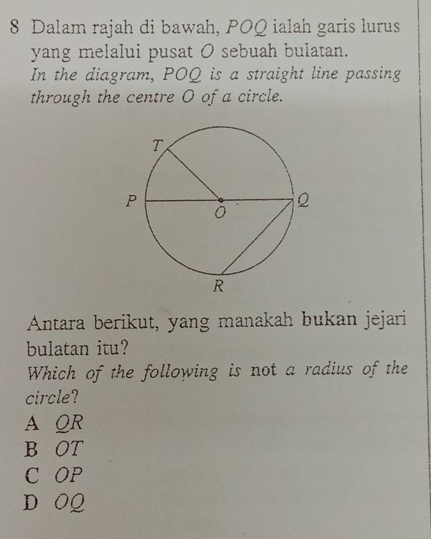 Dalam rajah di bawah, POQ ialah garis lurus
yang melalui pusat O sebuah bulatan.
In the diagram, POQ is a straight line passing
through the centre O of a circle.
Antara berikut, yang manakah bukan jejari
bulatan itu?
Which of the following is not a radius of the
circle?
A QR
B OT
C OP
D OQ