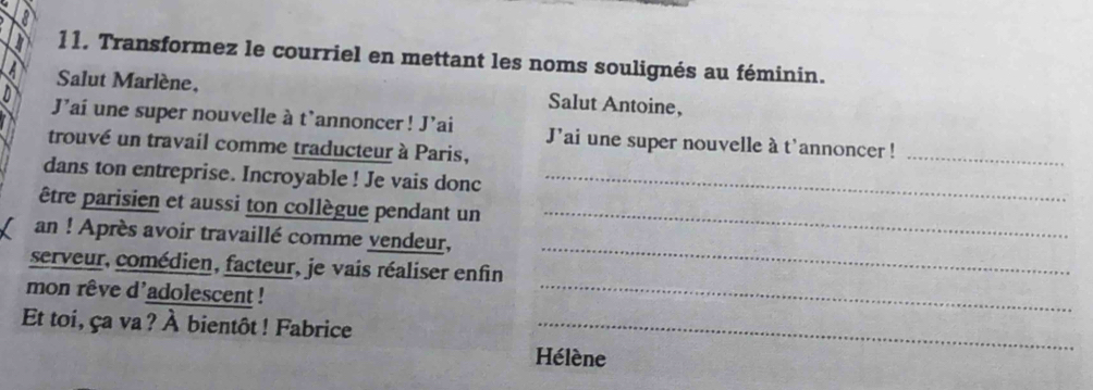 Transformez le courriel en mettant les noms soulignés au féminin. 
a Salut Marlène, Salut Antoine, 
J'ai une super nouvelle à t'annoncer! J'ai J'ai une super nouvelle à t'annoncer !_ 
trouvé un travail comme traducteur à Paris, 
dans ton entreprise. Incroyable ! Je vais donc_ 
être parisien et aussi ton collègue pendant un_ 
_ 
an ! Après avoir travaillé comme vendeur, 
serveur, comédien, facteur, je vais réaliser enfin 
mon rêve d'adolescent ! 
_ 
Et toi, ça va? À bientôt ! Fabrice_ 
Hélène