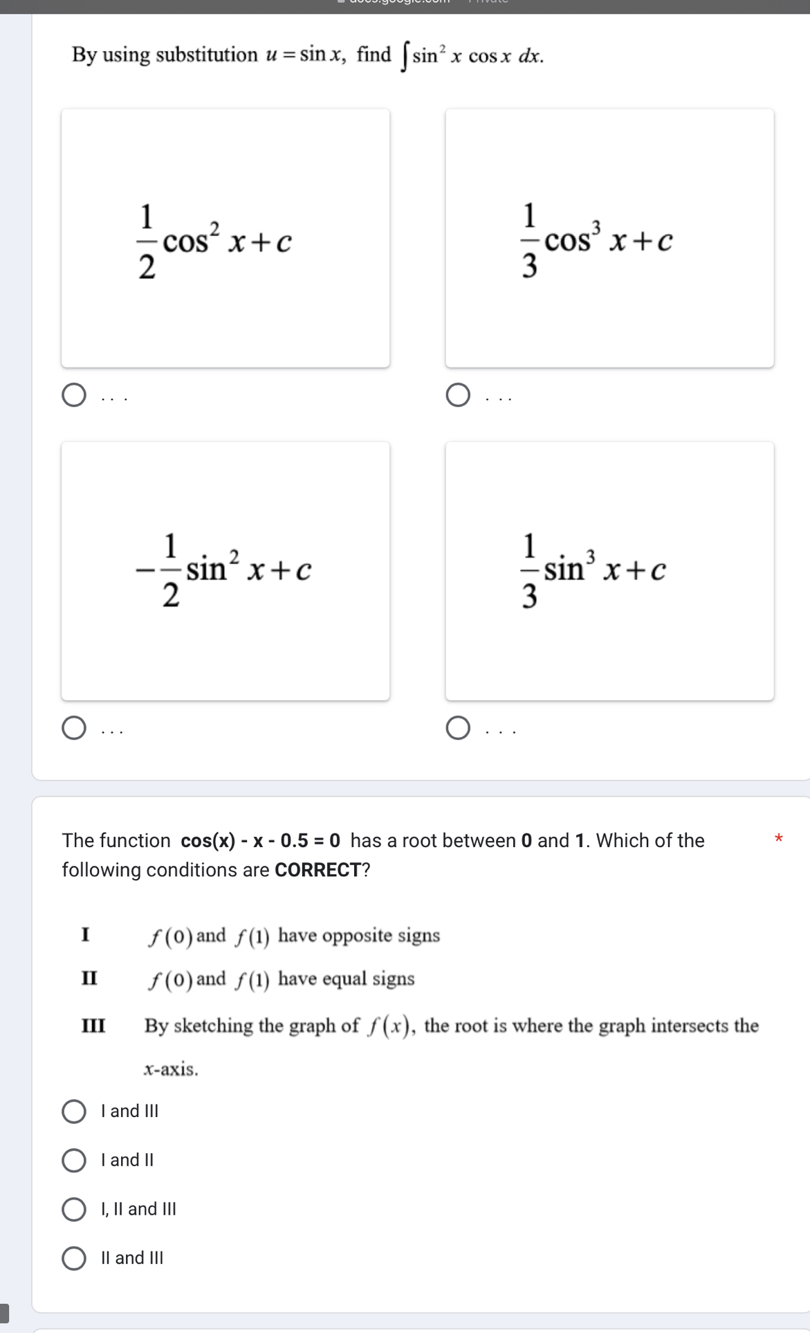 By using substitution u=sin x , find ∈t sin^2xcos xdx.
 1/2 cos^2x+c
 1/3 cos^3x+c. . . . . .
- 1/2 sin^2x+c
 1/3 sin^3x+c... · . .
The function cos (x)-x-0.5=0 has a root between 0 and 1. Which of the
following conditions are CORRECT?
I f(0) and f(1) have opposite signs
I f(0) and f(1) have equal signs
III By sketching the graph of f(x) , the root is where the graph intersects the
x-axis.
I and III
I and II
I, II and III
II and III