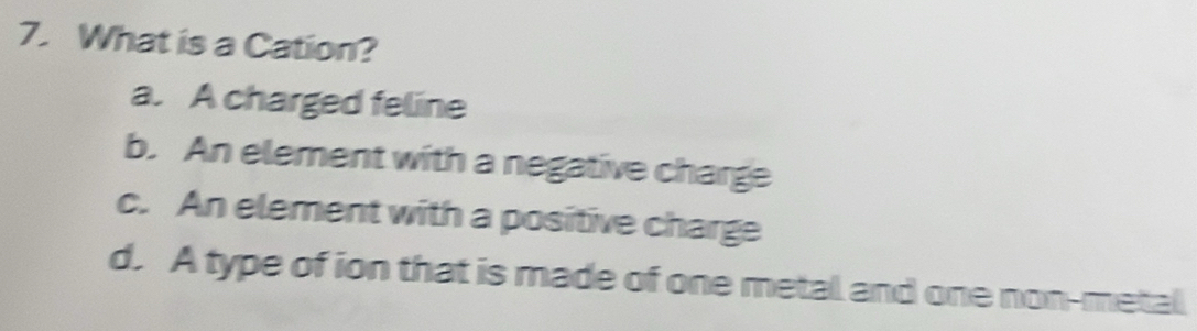 What is a Cation?
a. A charged feline
b. An element with a negative charge
c. An element with a positive charge
d. A type of ion that is made of one metal and one non-metal