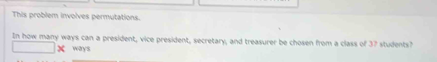 This problem involves permutations. 
In how many ways can a president, vice president, secretary, and treasurer be chosen from a class of 37 students? 
ways