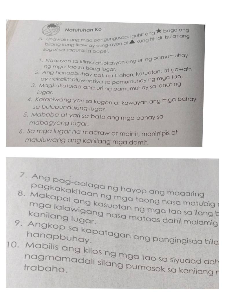 Natutuhan Ko 
A. Unawain ang mga pangungusap. Iguhit ang bago ang 
bilang kung ikaw ay sang-ayon at kung hindi. Isulat ang 
sagot sa sagutang papel. 
1. Naaayon sa klima at lokasyon ang uri ng pamumuhay 
ng mga tao sa isang lugar. 
2. Ang hanapbuhay pati na tirahan, kasuotan, at gawain 
ay nakaiimpluwensiya sa pamumuhay ng mga tao. 
3. Magkakatulad ang uri ng pamumuhay sa lahat n 
lugar. 
4. Karaniwang yari sa kogon at kawayan ang mga bahay 
sa bulubunduking lugar. 
5. Mababa at yari sa bato ang mga bahay sa 
mabagyong lugar. 
6. Sa mga lugar na maaraw at mainit, maninipis at 
maluluwang ang kanilang mga damit. 
7. Ang pag-aalaga ng hayop ang maaaring 
pagkakakitaan ng mga taong nasa matubig 
8. Makapal ang kasuotan ng mga tao sa ilang b 
mga lalawigang nasa mataas dahil malamig 
kanilang lugar. 
9. Angkop sa kapatagan ang pangingisda bila 
hanapbuhay. 
10. Mabilis ang kilos ng mga tao sa siyudad dah 
nagmamadali silang pumasok sa kanilang r 
trabaho.