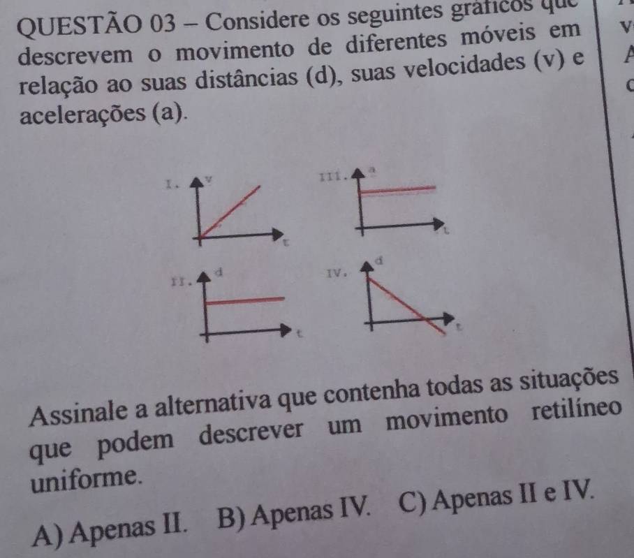 Considere os seguintes gráficos que
descrevem o movimento de diferentes móveis em v
relação ao suas distâncias (d), suas velocidades (v) e
acelerações (a).
111. a
Assinale a alternativa que contenha todas as situações
que podem descrever um movimento retilíneo
uniforme.
A) Apenas II. B) Apenas IV. C) Apenas II e IV.