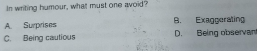 In writing humour, what must one avoid?
A. Surprises B. Exaggerating
C. Being cautious D. Being observan