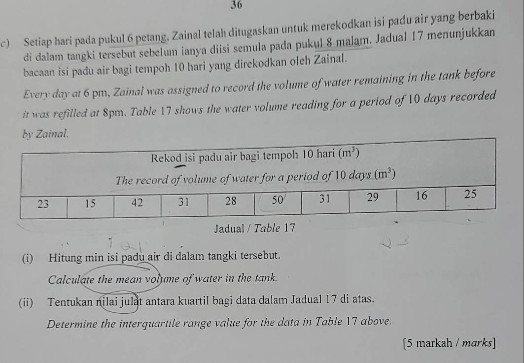 Setiap hari pada pukul 6 petang. Zainal telah ditugaskan untuk merekodkan isi padu air yang berbaki
di dalam tangki tersebut sebelum ianya diisi semula pada pukul 8 malam. Jadual 17 menunjukkan
bacaan isi padu air bagi tempoh 10 hari yang direkodkan oleh Zainal.
Every day at 6 pm, Zainal was assigned to record the volume of water remaining in the tank before
it was refilled at 8pm. Table 17 shows the water volume reading for a period of 10 days recorded
a
Jadual / Table 17
(i) Hitung min isi padu air di dalam tangki tersebut.
Calculate the mean volume of water in the tank.
(ii) Tentukan nilai julat antara kuartil bagi data dalam Jadual 17 di atas.
Determine the interquartile range value for the data in Table 17 above.
[5 markah / marks]