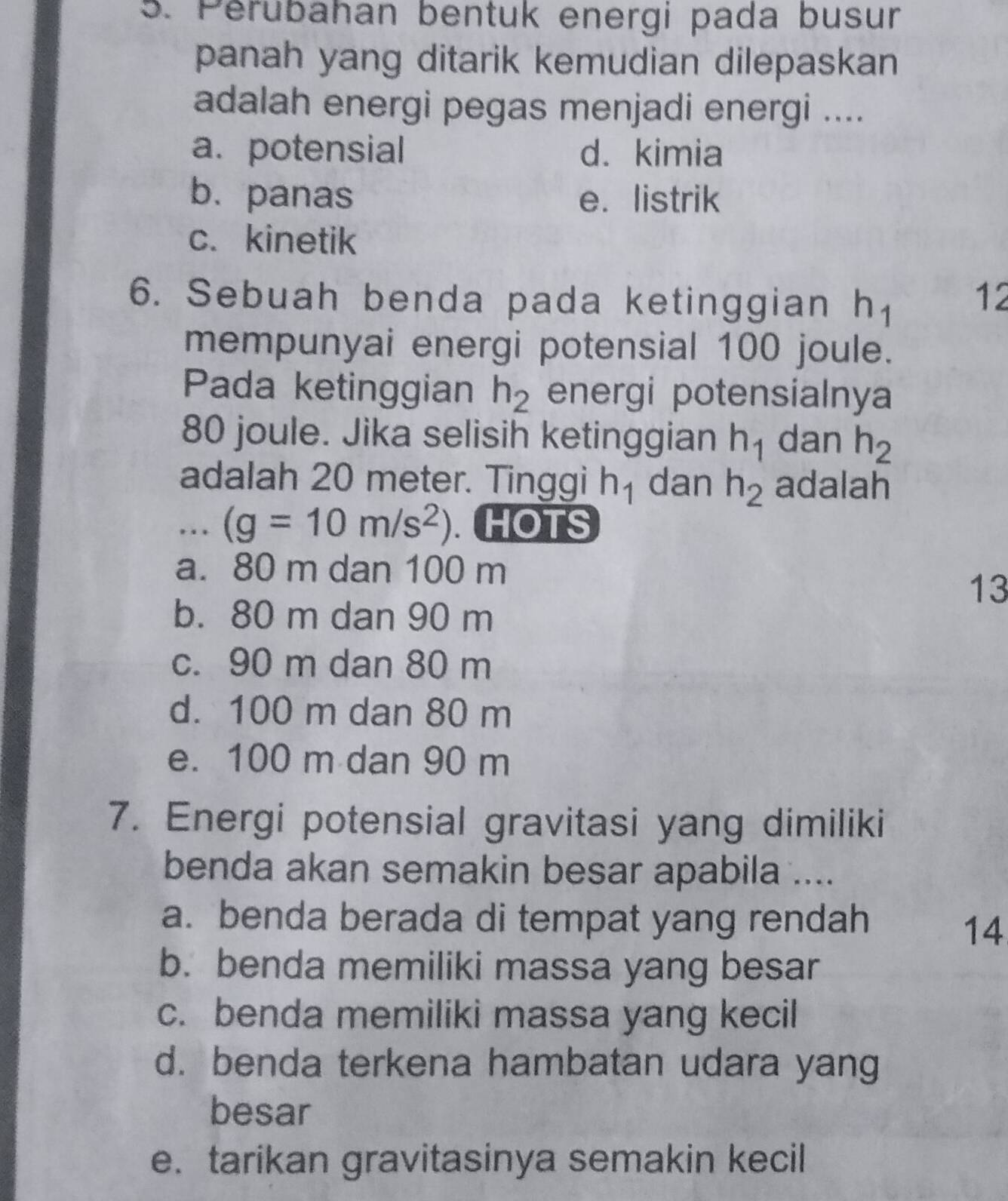 Perubahan bentuk energi pada busur
panah yang ditarik kemudian dilepaskan
adalah energi pegas menjadi energi ....
a. potensial d. kimia
b. panas e. listrik
c. kinetik
6. Sebuah benda pada ketinggian h_1 12
mempunyai energi potensial 100 joule.
Pada ketinggian h_2 energi potensialnya
80 joule. Jika selisih ketinggian h_1 dan h_2
adalah 20 meter. Tinggi h_1 dan h_2 adalah
... (g=10m/s^2). . HOTS
a. 80 m dan 100 m
13
b. 80 m dan 90 m
c. 90 m dan 80 m
d. 100 m dan 80 m
e. 100 m dan 90 m
7. Energi potensial gravitasi yang dimiliki
benda akan semakin besar apabila ....
a. benda berada di tempat yang rendah
14
b. benda memiliki massa yang besar
c. benda memiliki massa yang kecil
d. benda terkena hambatan udara yang
besar
e. tarikan gravitasinya semakin kecil