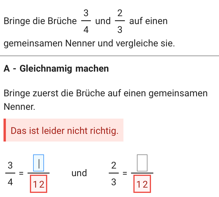 Bringe die Brüche  3/4  und  2/3  auf einen 
gemeinsamen Nenner und vergleiche sie. 
A - Gleichnamig machen 
Bringe zuerst die Brüche auf einen gemeinsamen 
Nenner. 
Das ist leider nicht richtig.
 3/4 =frac  und  2/3 = □ /12 