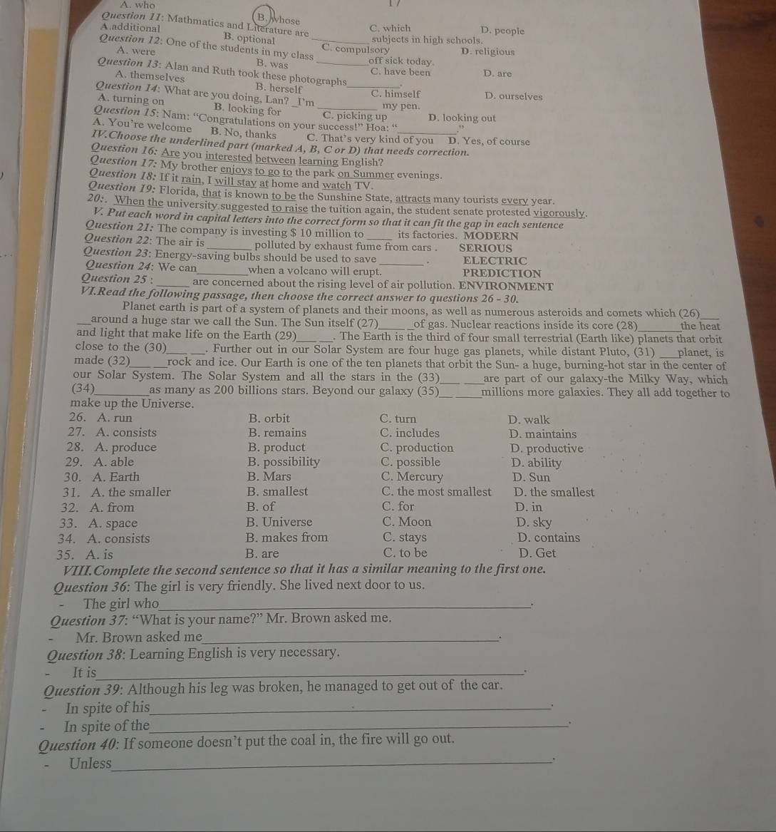 A. who
B. hose
Question 11: Mathmatics and Literature are
A.additional C. which D. people
subjects in high schools.
B. optional C. compulsory D. religious
Question 12: One of the students in my class B. was_
A. were off sick today.
C. have been D. are
Question 13: Alan and Ruth took these photographs .
A. themselves B. herself
Question 14: What are you doing, Lan? Γm_
C. himself D. ourselves
A. turning on B. looking for_
my pen.
C. picking up D. looking out
Question 15: Nam: “Congratulations on your success 53 Hoa: “ .”
A. You’re welcome B. No, thanks C. That’s very kind of you D. Yes, of course
IV.Choose the underlined part (marked A, B, C or D) that needs correction.
Question 16: Are you interested between learning English?
Question 17: My brother enjoys to go to the park on Summer evenings.
Question 18: If it rain, I will stay at home and watch TV.
Question 19: Florida, that is known to be the Sunshine State, attracts many tourists every year.
20: When the university suggested to raise the tuition again, the student senate protested vigorously.
V. Put each word in capital letters into the correct form so that it can fit the gap in each sentence
Question 21: The company is investing $ 10 million to its factories. MODERN
Question 22: The air is _polluted by exhaust fume from cars . SERIOUS
Question 23: Energy-saving bulbs should be used to save _. ELECTRIC
Question 24: We can_ when a volcano will erupt. PREDICTION
Question 25 : _are concerned about the rising level of air pollution. ENVIRONMENT
VI.Read the following passage, then choose the correct answer to questions 26 - 30.
Planet earth is part of a system of planets and their moons, as well as numerous asteroids and comets which (26)
_around a huge star we call the Sun. The Sun itself (27) _of gas. Nuclear reactions inside its core (28) the heat
and light that make life on the Earth (29) _. The Earth is the third of four small terrestrial (Earth like) planets that orbit
close to the (30) _. Further out in our Solar System are four huge gas planets, while distant Pluto, (31) planet, is
made (32)_ rock and ice. Our Earth is one of the ten planets that orbit the Sun- a huge, burning-hot star in the center of
our Solar System. The Solar System and all the stars in the (33) __are part of our galaxy-the Milky Way, which
(34)_ as many as 200 billions stars. Beyond our galaxy (35) _millions more galaxies. They all add together to
make up the Universe.
26. A. run B. orbit C. turn D. walk
27. A. consists B. remains C. includes D. maintains
28. A. produce B. product C. production D. productive
29. A. able B. possibility C. possible D. ability
30. A. Earth B. Mars C. Mercury D. Sun
31. A. the smaller B. smallest C. the most smallest D. the smallest
32. A. from B. of C. for D. in
33. A. space B. Universe C. Moon D. sky
34. A. consists B. makes from C. stays D. contains
35. A. is B. are C. to be D. Get
VIII.Complete the second sentence so that it has a similar meaning to the first one.
Question 36: The girl is very friendly. She lived next door to us.
The girl who_
Question 37: “What is your name?” Mr. Brown asked me.
Mr. Brown asked me_
.
Question 38: Learning English is very necessary.
It is_ .
Question 39: Although his leg was broken, he managed to get out of the car.
In spite of his_
.
In spite of the_
.
Question 40: If someone doesn’t put the coal in, the fire will go out.
- Unless_
、`