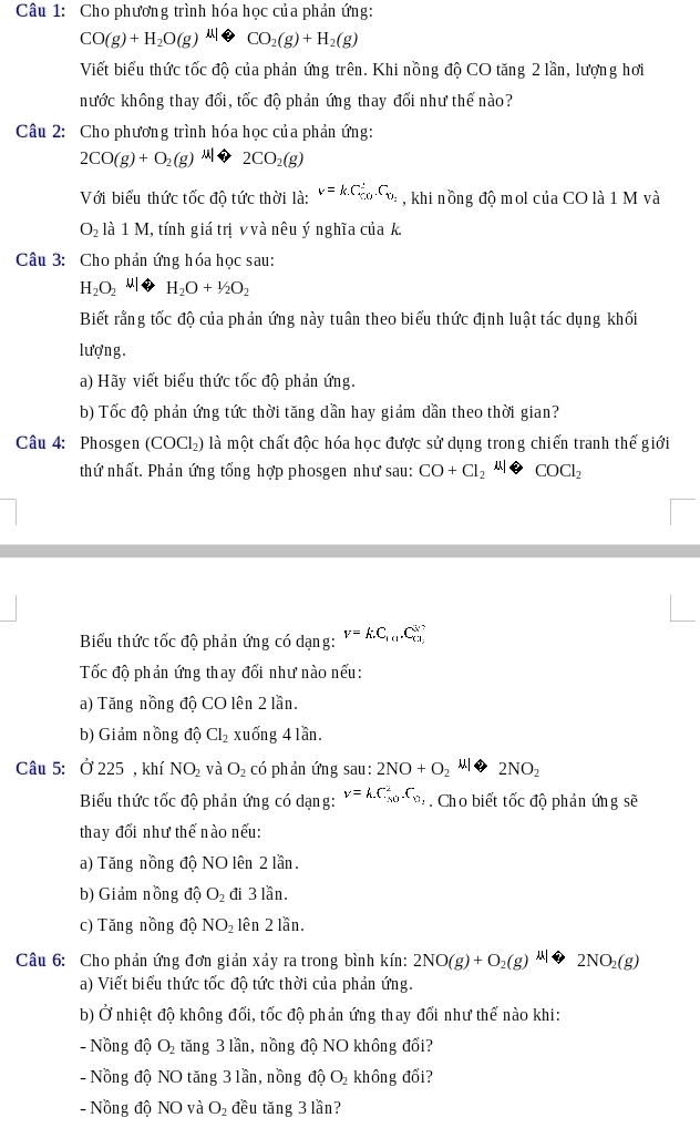 Cho phương trình hóa học của phản ứng:
CO(g)+H_2O(g)xrightarrow MOCO_2(g)+H_2(g)
Viết biểu thức tốc độ của phản ứng trên. Khi nồng độ CO tăng 2 lần, lượng hơi
hước không thay đổi, tốc độ phản ứng thay đổi như thế nào?
Câu 2: Cho phương trình hóa học của phản ứng:
2CO(g)+O_2(g)xrightarrow  2CO_2(g)
Với biểu thức tốc độ tức thời là: v=kC_(10)°C_0_2 , khi nồng độ mol của CO là 1 M và
O_2 là 1 M, tính giá trị v và nêu ý nghĩa của k.
Câu 3: Cho phản ứng hóa học sau:
H_2O_2 H_2O+1/2O_2
Biết rằng tốc độ của phản ứng này tuân theo biểu thức định luật tác dụng khối
lượng.
a) Hãy viết biểu thức tốc độ phản ứng.
b) Tốc độ phản ứng tức thời tăng dần hay giảm dần theo thời gian?
Câu 4: Phosgen (COCL) là một chất độc hóa học được sử dụng trong chiến tranh thế giới
thứ nhất. Phản ứng tổng hợp phosgen như sau: CO+Cl_2 11| COCl_2
Biểu thức tốc độ phản ứng có dạng: V=k.C_10.C_(X3)^3
Tốc độ phản ứng thay đổi như nào nếu:
a) Tăng nồng độ CO lên 2 lần.
b) Giảm nồng độ Cl_2 xuống 4 lần.
Câu 5: Ở 225 , khí NO_2 và O_2 có phản ứng sau: 2NO+O_2Mto 2NO_2
Biểu thức tốc độ phản ứng có dạng: v=k.C_M^(2.C_N1). Cho biết tốc độ phản ứng sẽ
thay đổi như thế nào nếu:
a) Tăng nồng độ NO lên 2 lần.
b) Giảm nồng độ O_2 đi 3 lần.
c) Tăng nồng độ NO_2 lên 2 lần.
Câu 6: Cho phản ứng đơn giản xảy ra trong bình kín: 2NO(g)+O_2(g)xrightarrow 2NO_2(g)
a) Viết biểu thức tốc độ tức thời của phản ứng.
b) Ở nhiệt độ không đối, tốc độ phản ứng thay đổi như thế nào khi:
- Nồng độ O_2 tăng 3 lần, nồng độ NO không đổi?
-  Nồng độ NO tăng 3 lần, nồng độ O_2 không đổi?
- Nồng độ NO và O_2 đều tăng 3 lần?