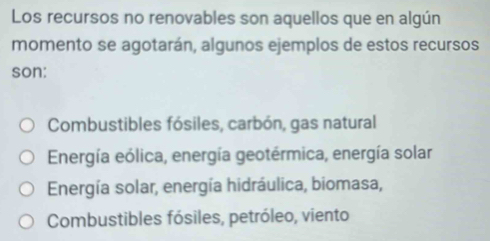 Los recursos no renovables son aquellos que en algún
momento se agotarán, algunos ejemplos de estos recursos
son:
Combustibles fósiles, carbón, gas natural
Energía eólica, energía geotérmica, energía solar
Energía solar, energía hidráulica, biomasa,
Combustibles fósiles, petróleo, viento