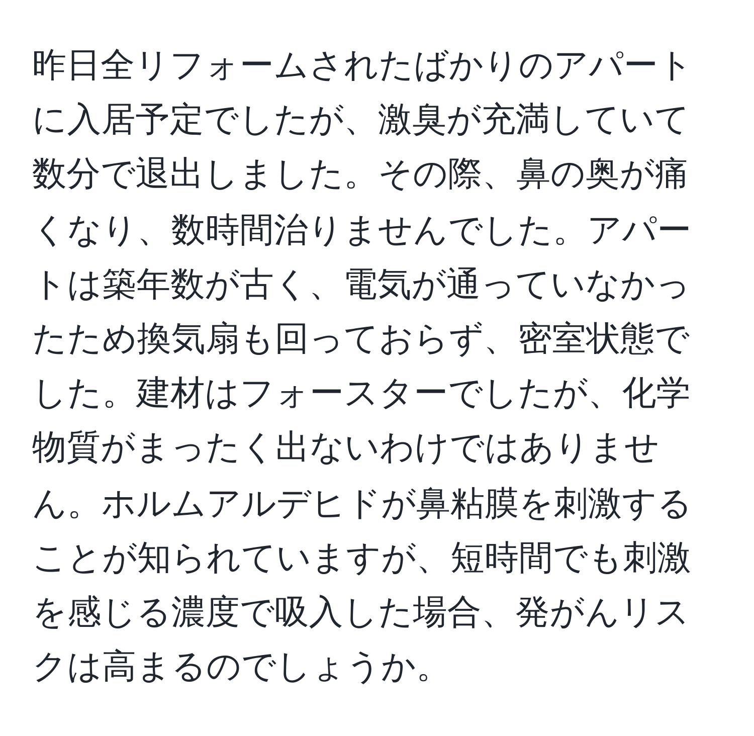 昨日全リフォームされたばかりのアパートに入居予定でしたが、激臭が充満していて数分で退出しました。その際、鼻の奥が痛くなり、数時間治りませんでした。アパートは築年数が古く、電気が通っていなかったため換気扇も回っておらず、密室状態でした。建材はフォースターでしたが、化学物質がまったく出ないわけではありません。ホルムアルデヒドが鼻粘膜を刺激することが知られていますが、短時間でも刺激を感じる濃度で吸入した場合、発がんリスクは高まるのでしょうか。