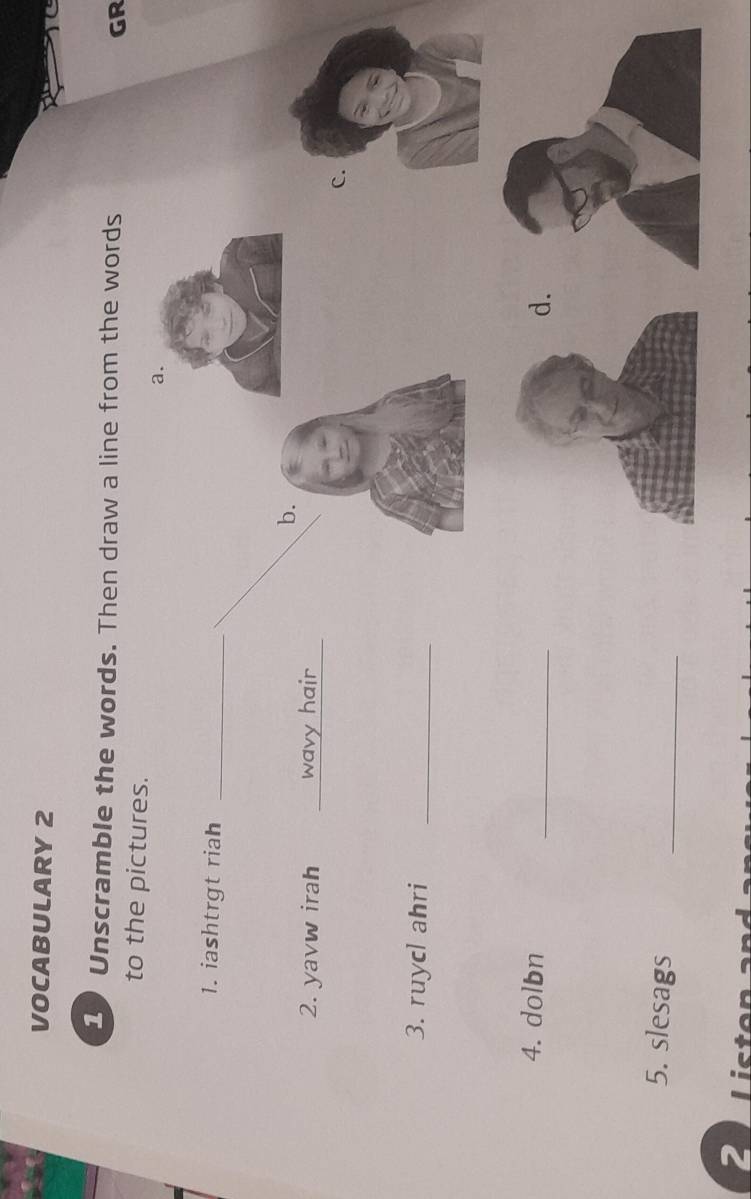 VOCABULARY 2 
Unscramble the words. Then draw a line from the words GR 
to the pictures. 
1. iashtrgt riah_ 
b. 
2. yavw irah _wavy hair_ 
c. 
3. ruycl ahri_ 
4. dolbn 
_ 
. 
5. slesags_ 
2 Lict
