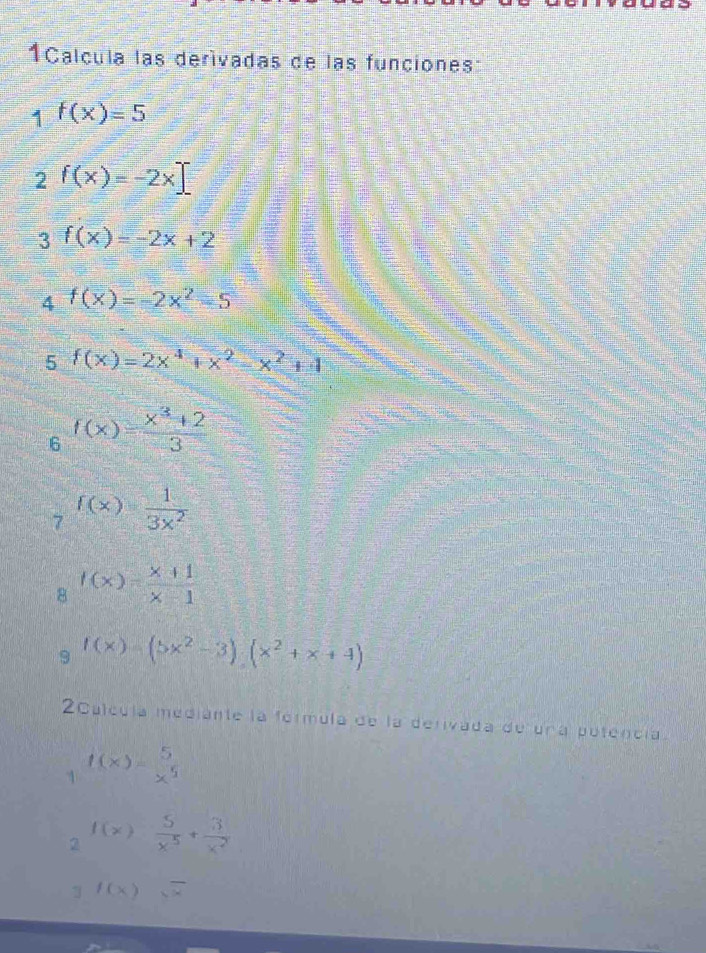 Calcula las derívadas de las funciones 
1 f(x)=5
2 f(x)=-2x_ 
3 f(x)=-2x+2
4 f(x)=-2x^2-5
5 f(x)=2x^4+x^2-x^2+1
f(x)= (x^3+2)/3 
7 f(x)= 1/3x^2 
8 f(x)= (x+1)/x-1 
9 f(x)=(5x^2-3)(x^2+x+4)
2Calcula mediante la formula de la derivada de una potencia. 
1 f(x)= 5/x^5 
2 f(x) 5/x^5 + 3/x^2 
1 f(x)sqrt(x)