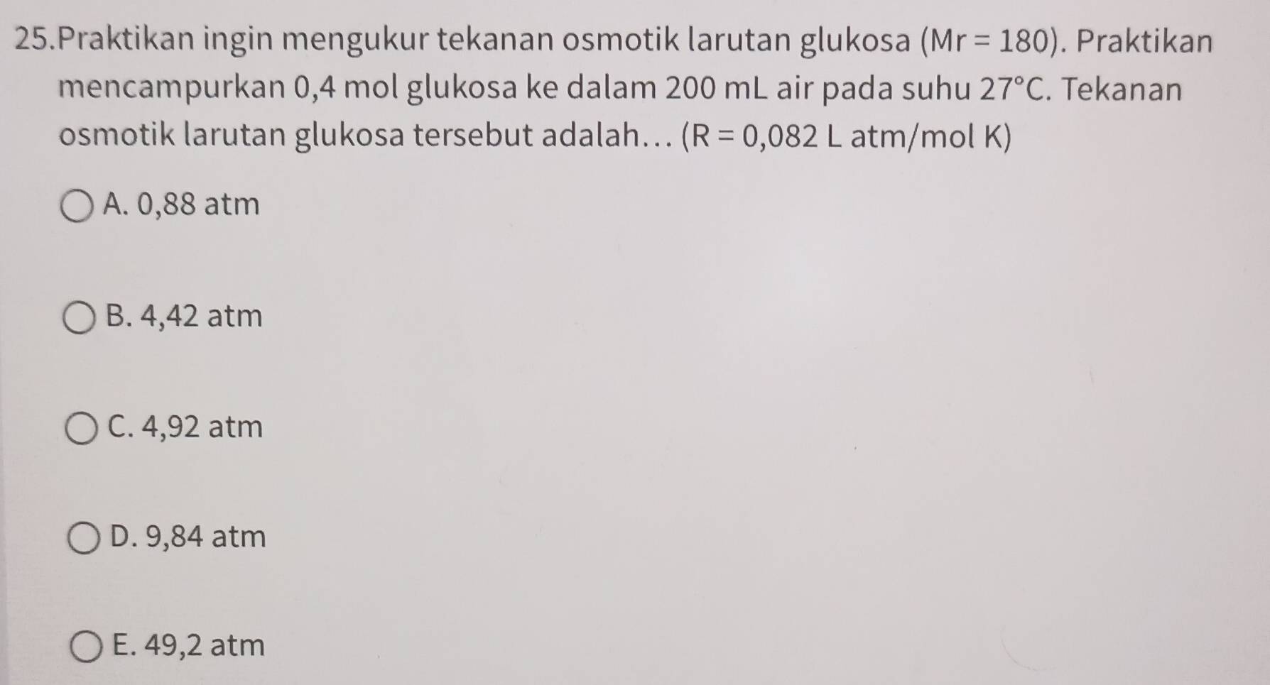 Praktikan ingin mengukur tekanan osmotik larutan glukosa (Mr=180). Praktikan
mencampurkan 0,4 mol glukosa ke dalam 200 mL air pada suhu 27°C. Tekanan
osmotik larutan glukosa tersebut adalah... (R=0,082L atm /mol K)
A. 0,88 atm
B. 4,42 atm
C. 4,92 atm
D. 9,84 atm
E. 49,2 atm