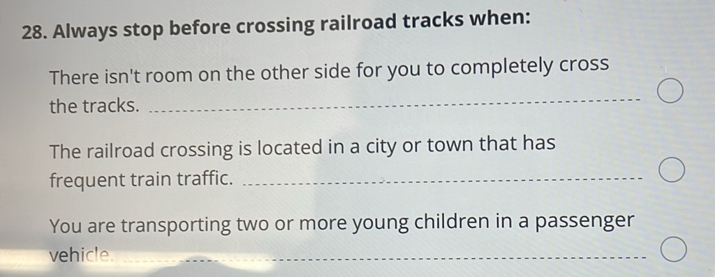 Always stop before crossing railroad tracks when: 
There isn't room on the other side for you to completely cross 
the tracks. 
_ 
The railroad crossing is located in a city or town that has 
frequent train traffic._ 
You are transporting two or more young children in a passenger 
vehicle._