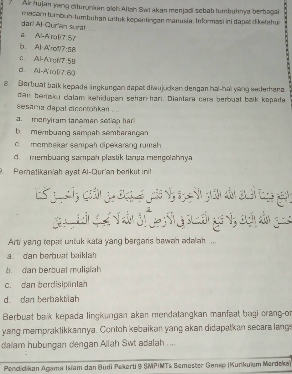 Air hujan yang diturunkan oleh Allah Swt akan menjadi sebab tumbuhnya berbagai
macam tumbuh-tumbuhan untuk kepentingan manusia. Informasi ini dapat diketahui
dari Al-Qur'an surat ....
a. Al-A'rof/ 7:57
b. Al-A'rof 7:58
c. Al-A'rof/ 7:59
d. Al-A`rof, 7:60
8. Berbuat baik kepada lingkungan dapat diwujudkan dengan hal-hal yang sederhana
dan berlaku dalam kehidupan sehari-hari. Diantara cara berbuat baik kepada
sesama dapat dicontohkan ....
a. menyiram tanaman setiap hari
b membuang sampah sembarangan
c. membakar sampah dipekarang rumah
d. membuang sampah plastik tanpa mengolahnya
. Perhatikanlah ayat Al-Qur'an berikut ini!
Arti yang tepat untuk kata yang bergaris bawah adalah ....
a. dan berbuat baiklah
b. dan berbuat mulialah
c. dan berdisiplinlah
d. dan berbaktilah
Berbuat baik kepada lingkungan akan mendatangkan manfaat bagi orang-or
yang mempraktikkannya. Contoh kebaikan yang akan didapatkan secara langs
dalam hubungan dengan Allah Swt adalah ....
Pendidikan Agama Islam dan Budi Pekerti 9 SMP/MTs Semester Genap (Kurikulum Merdeka)