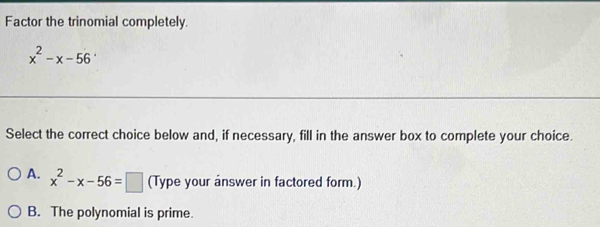 Factor the trinomial completely.
x^2-x-56
Select the correct choice below and, if necessary, fill in the answer box to complete your choice.
A. x^2-x-56=□ (Type your answer in factored form.)
B. The polynomial is prime.