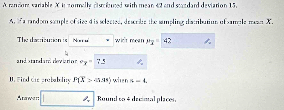 A random variable X is normally distributed with mean 42 and standard deviation 15. 
A. If a random sample of size 4 is selected, describe the sampling distribution of sample mean overline X. 
The distribution is Normal with mean mu _overline x=42
and standard deviation sigma _overline x= 7.5
B. Find the probability P(overline X>45.98) when n=4. 
Answer: Round to 4 decimal places.