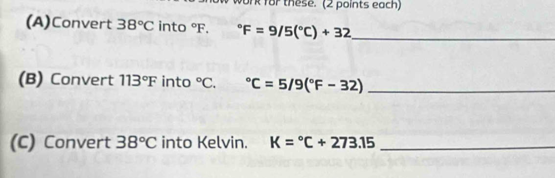 ork for these. (2 points each) 
(A)Convert 38°C into°F. ^circ F=9/5(^circ C)+32 _ 
(B) Convert 113°F into°C. ^circ C=5/9(^circ F-32) _ 
(C) Convert 38°C into Kelvin. K=^circ C+273.15 _