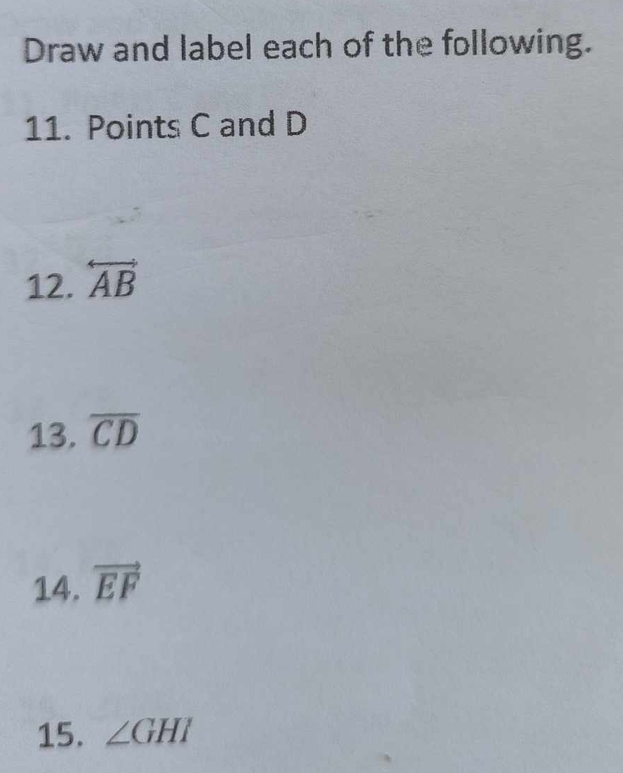 Draw and label each of the following. 
11. Points C and D
12. overleftrightarrow AB
13. overline CD
14. vector EF
15. ∠ GHI