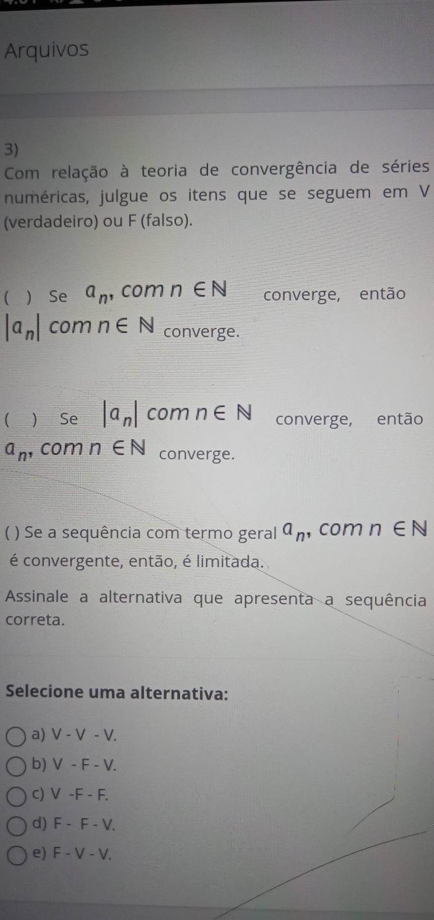 Arquivos
3)
Com relação à teoria de convergência de séries
numéricas, julgue os itens que se seguem em V
(verdadeiro) ou F (falso).
(  Se a_n ,com n∈ N converge, então
|a_n| com n∈ N converge.
(  Se |a_n| com n∈ N converge, então
a_n , com n∈ N converge.
( ) Se a sequência com termo geral a_n , com n∈ N
é convergente, então, é limitada.
Assinale a alternativa que apresenta a sequência
correta.
Selecione uma alternativa:
a) V-V-V.
b) V-F-V.
c) V-F-F.
d) F-F-V.
e) F-V-V.