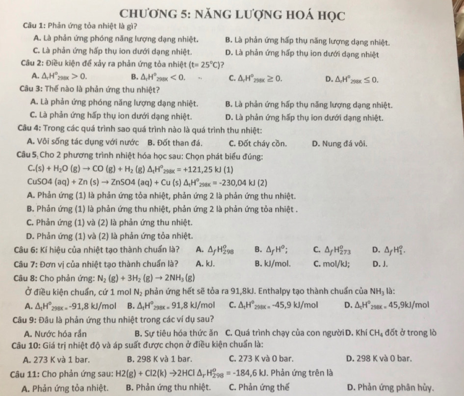 chương 5: năng Lượng hoá học
Câu 1: Phản ứng tỏa nhiệt là gì?
A. Là phản ứng phóng năng lượng dạng nhiệt. B. Là phản ứng hấp thụ năng lượng dạng nhiệt.
C. Là phản ứng hấp thụ ion dưới dạng nhiệt. D. Là phản ứng hấp thụ ion dưới dạng nhiệt
Câu 2: Điều kiện để xảy ra phản ứng tỏa nhiệt (t=25°C)
A. △ _rH°_298x>0. B. △ _rH°_298K<0. C. △ _rH°_298K≥ 0. D. △ _rH^o_298x≤ 0.
Câu 3: Thế nào là phản ứng thu nhiệt?
A. Là phản ứng phóng năng lượng dạng nhiệt. B. Là phản ứng hấp thụ năng lượng dạng nhiệt.
C. Là phản ứng hấp thụ ion dưới dạng nhiệt. D. Là phản ứng hấp thụ ion dưới dạng nhiệt.
Câu 4: Trong các quá trình sao quá trình nào là quá trình thu nhiệt:
A. Vôi sống tác dụng với nước B. Đốt than đá. C. Đốt cháy cồn. D. Nung đá vôi.
Câu 5: Cho 2 phương trình nhiệt hóa học sau: Chọn phát biểu đúng:
C.(s)+H_2O(g)to CO(g)+H_2 (g) △ _tH°_298K=+121,25kJ(1)
CuSO4(aq)+Zn(s)to ZnSO4(aq)+Cu(s)△ _tH^o_298k=-230,04kJ(2)
A. Phản ứng (1) là phản ứng tỏa nhiệt, phản ứng 2 là phản ứng thu nhiệt.
B. Phản ứng (1) là phản ứng thu nhiệt, phản ứng 2 là phản ứng tỏa nhiệt .
C. Phản ứng (1) và (2) là phản ứng thu nhiệt.
D. Phản ứng (1) và (2) là phản ứng tỏa nhiệt.
Câu 6: Kí hiệu của nhiệt tạo thành chuẩn là? A. △ _fH_(298)^o B. △ _fH^o; C. △ _fH_(273)^o D. △ _fH_1^(o.
Câu 7: Đơn vị của nhiệt tạo thành chuẩn là? A. kJ. B. kJ/mol. C. mol/kJ; D. J.
Câu 8: Cho phản ứng: N_2)(g)+3H_2(g)to 2NH_3(g)
Ở điều kiện chuẩn, cứ 1 mol N_2 phản ứng hết sẽ tỏa ra 91,8kJ. Enthalpy tạo thành chuẩn của NH_3 là:
A. △ _tH^o_298k=-91,8kJ/ mol B. △ _tH^o_298k=91,8kJ/mol C. △ _tH^o_298k=-45,9kJ/mol D. △ _tH° 98K=45,9kJ/mo
Câu 9: Đâu là phản ứng thu nhiệt trong các ví dụ sau?
A. Nước hóa rắn B. Sự tiêu hóa thức ăn C. Quá trình chạy của con ngườiD. Khí CH_4 đốt ở trong lò
Câu 10: Giá trị nhiệt độ và áp suất được chọn ở điều kiện chuẩn là:
A. 273 K và 1 bar. B. 298 K và 1 bar. C. 273 K và O bar. D. 298 K và 0 bar.
Câu 11: Cho phản ứng sau: H2(g)+Cl2(k)to 2HCl△ _rH_(298)^o=-184,6kJ. Phản ứng trên là
A. Phản ứng tỏa nhiệt. B. Phản ứng thu nhiệt. C. Phản ứng thế D. Phản ứng phân hủy.