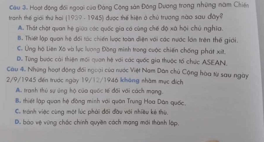 Cầu 3. Hoạt động đối ngoại của Đảng Cộng sản Đông Dương trong những năm Chiến
tranh thế giới thứ hai (1939 - 1945) được thế hiện ở chủ trương nào sau đây?
A. Thắt chặt quan hệ giữa các quốc gia có cùng chế độ xã hội chú nghĩa.
B. Thiết lập quan hệ đối tác chiến lược toàn diện với các nước lớn trên thế giới.
C. Ứng hộ Liên Xô và lực lượng Đồng minh trong cuộc chiến chống phát xít.
D. Từng bước cải thiện mối quan hệ với các quốc gia thuộc tổ chức ASEAN.
Câu 4. Những hoạt động đối ngoại của nước Việt Nam Dân chủ Cộng hòa từ sau ngày
2/9/1945 đến trước ngày 19/12/1946 không nhằm mục đích
A. tranh thủ sự ủng hộ của quốc tế đối với cách mạng.
B. thiết lập quan hệ đồng minh với quân Trung Hoa Dân quốc.
C. tránh việc cùng một lúc phải đối đầu với nhiều ké thù.
D. bào vệ vững chắc chính quyền cách mạng mới thành lập.