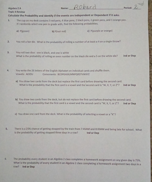 Algebra 2 A Name:_ Period:_
Tapic 4 Review
Calculate the Probability and identify if the events are Independent or Dependent if it asks.
1. The cup on my desk contains 3 red pens, 4 blue pens, 2 black pens, 2 green pens, and 1 orange pen.
If I randomly select one pen to grade with, find the following probabilities.
a) P(green) b) P(not red) c) P(purple or orange)
2. You roll a fair die. What is the probability of rollling a number of at least a 4 on a single throw?
3. You roll two dice: one is black, and one is white
What is the probability of rolling an even number on the black die and a 5 on the white die? nd or Dep
4. You write the 26 letters of the English Alphabet on individual cards and shuffle them.
Vowels: AEIOU Consonants： BCDFGHJKLMNPQRSTVWXYZ
a) You draw two cards from the deck but replace the first card before drawing the second card.
What is the probability that the first card is a vowel and the second card is "W, X, Y, or Z"? Ind or Dep
b) You draw two cards from the deck, but do not replace the first card before drawing the second card.
What is the probability that the first card is a vowel and the second card is "W, X, Y, or Z"? Ind or Dep
c) You draw one card from the deck. What is the probability of selecting a vowel or a^K' ?
S. There is a 25% chance of getting stopped by the train from 7:45A M and 8:00AM and being late for school. What
is the probability of getting stopped three days in a row? Ind or Dep
6. The probability every student in an Algebra 2 class completes a homework assignment on any given day is 75%.
What is the probability of every student in an Algebra 2 class completing a homework assignment two days in a
row? Ind or Dep
