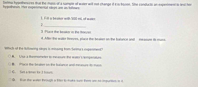 Selma hypothesizes that the mass of a sample of water will not change if it is frozen. She conducts an experiment to test her
hypothesis. Her experimental steps are as follows:
1. Fill a beaker with 500 mL of water.
2._
3 Place the beaker in the freezer.
4. After the water freezes, place the beaker on the balance and measure its mass.
Which of the following steps is missing from Selma's experiment?
A. Use a thermometer to measure the water's temperature.
B. Place the beaker on the balance and measure its mass.
C. Set a timer for 2 hours.
D. Run the water through a filter to make sure there are no impurities in it.