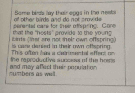 Some birds lay their eggs in the nests 
of other birds and do not provide 
parental care for their offspring. Care 
that the "hosts” provide to the young 
birds (that are not their own offspring) 
is care denied to their own offspring. 
This often has a detrimental effect on 
the reproductive success of the hosts 
and may affect their population 
numbers as well.