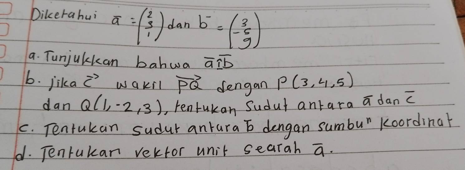 Dikerahui
a=beginpmatrix 2 3 1endpmatrix dan
b^-=beginpmatrix 3 -6 9endpmatrix
a. Tunjulkan bahwa overline aoverline Ioverline b
6. jika vector c wakil vector PQ dengan P(3,4,5)
dan Q(1,-2,3) , tenfukan Sudut antara overline a dan overline C
C. Tentukan sudut antara b dengan sumbu" koordinar 
d. TJenrukan vektor unit searah overline a·