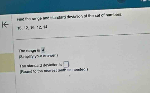 Find the range and standard deviation of the set of numbers.
16, 12, 16, 12, 14
_ 
__ 
_ 
The range is 4. 
(Simplify your answer.) 
The standard deviation is □. 
(Round to the nearest tenth as needed.)