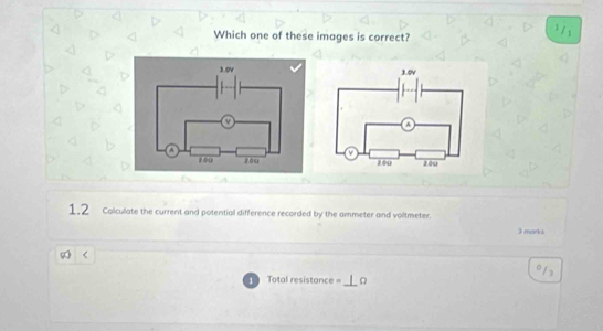 Which one of these images is correct?
¹ /1
1.2 Coliculate the current and potential difference recorded by the ammeter and voltmeter. 
3 marks 
_ 
Total resistan e=